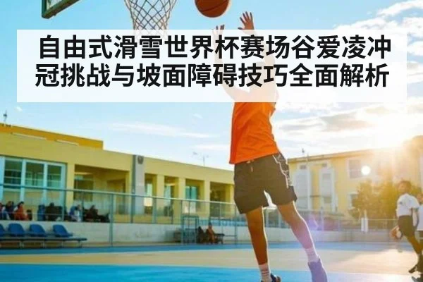 自由式滑雪世界杯赛场谷爱凌冲冠挑战与坡面障碍技巧全面解析 - NG28